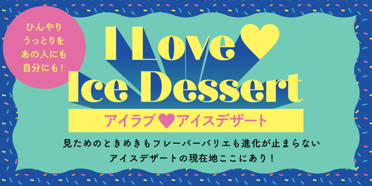 ひんやりうっとりをあの人にも自分にも！ アイラブアイスデザート 見ためのときめきもフレーバーバリエも進化が止まらないアイスデザートの現在地ここにあり!