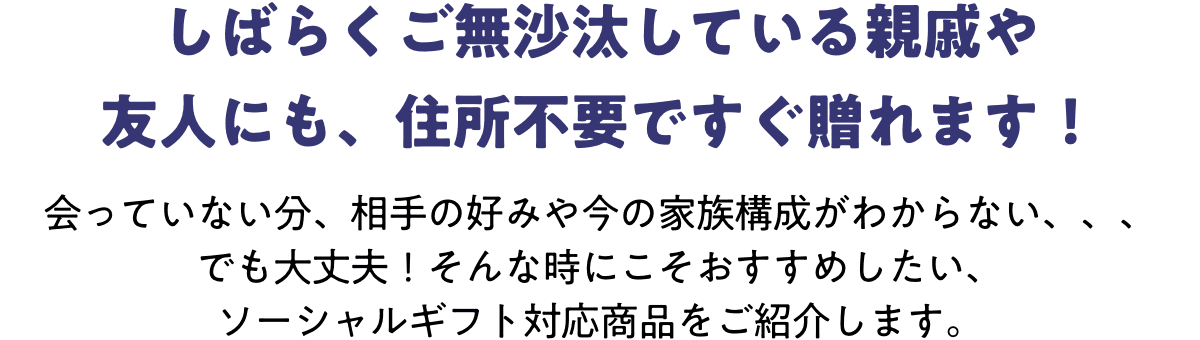 しばらくご無沙汰している親戚や友人にも、住所不要ですぐ贈れます!