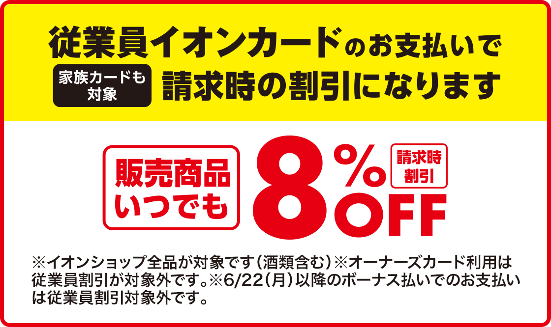 従業員イオンカードのお支払いで請求時の割引になります(家族カードも対象) 請求時割引 販売商品いつでも8%OFF ※オーナーズカード利用は従業員割引が対象外です。6/22(月)以降のボーナス払いでのお支払いは従業員割引対象外です。