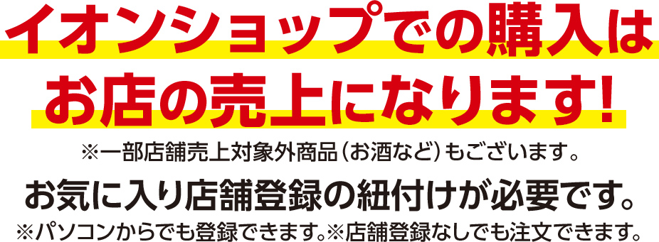イオンショップでの購入はお店の売上になります! ※一部店舗売上対象外商品（お酒など）もございます。 お気に入り店舗登録の紐付けが必要です｡ ※パソコンからでも登録できます｡※店舗登録なしでも注文できます｡