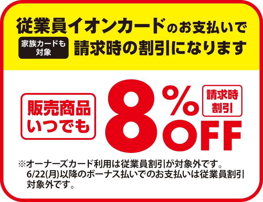 従業員イオンカードのお支払いで請求時の割引になります(家族カードも対象) 請求時割引 販売商品いつでも8%OFF ※オーナーズカード利用は従業員割引が対象外です。6/22(月)以降のボーナス払いでのお支払いは従業員割引対象外です。