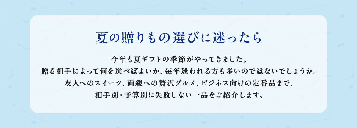 夏の贈りもの選びに迷ったら 今年も夏ギフトの季節がやってきました。贈る相手によって何を選べばよいか、毎年迷われる方も多いのではないでしょうか。友人へのスイーツ、両親への贅沢グルメ、ビジネス向けの定番品まで、相手別・予算別に失敗しない一品をご紹介します。