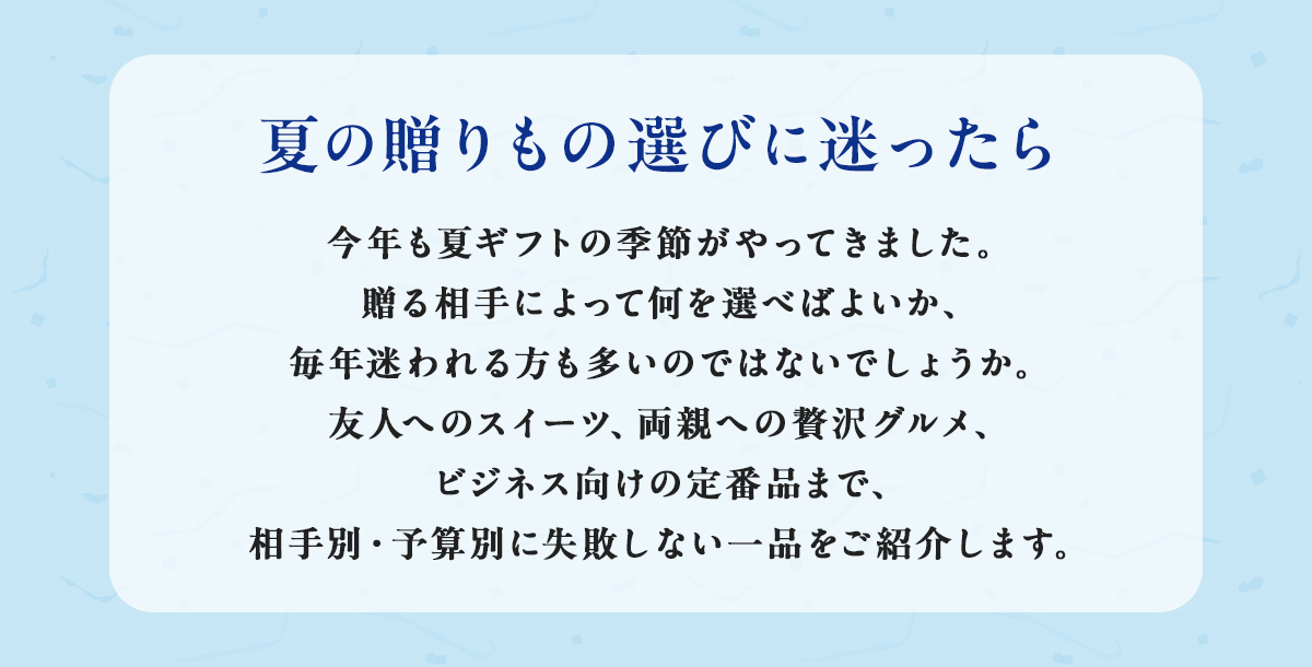 夏の贈りもの選びに迷ったら 今年も夏ギフトの季節がやってきました。贈る相手によって何を選べばよいか、毎年迷われる方も多いのではないでしょうか。友人へのスイーツ、両親への贅沢グルメ、ビジネス向けの定番品まで、相手別・予算別に失敗しない一品をご紹介します。