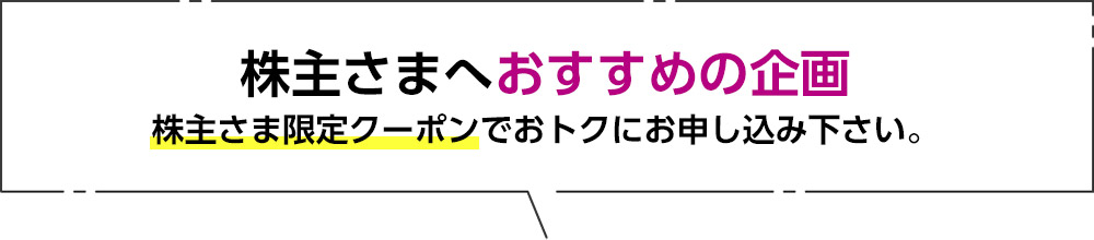 株主さまへおすすめの企画 株主さま専用クーポンでおトクにお申込み下さい。