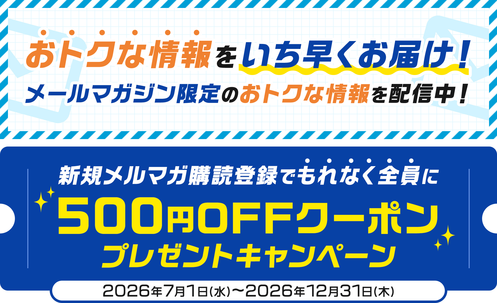 おトクな情報をいち早くお届け！メールマガジン限定のおトクな情報を配信中！ 新規メルマガ購読登録でもれなく全員に500円OFFクーポンプレゼントキャンペーン 2026年7月1日(水)〜2026年12月31日(木)
