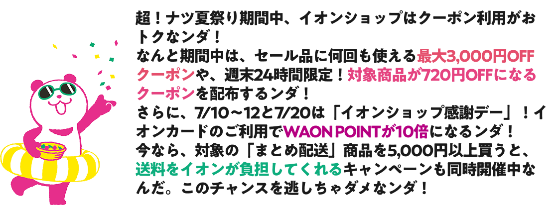 超！ナツ夏祭り期間中、イオンショップはクーポン利用がおトクなンダ！ なんと期間中は、セール品に何回も使える最大3,000円OFFクーポンや、週末24時間限定！対象商品が720円OFFになるクーポンを配布するンダ！ さらに、7/10～12と7/20は「イオンショップ感謝デー」！イオンカードのご利用でWAON POINTが10倍になるンダ！ 今なら、対象の「まとめ配送」商品を5,000円以上買うと、送料をイオンが負担してくれるキャンペーンも同時開催中なんだ。このチャンスを逃しちゃダメなンダ！