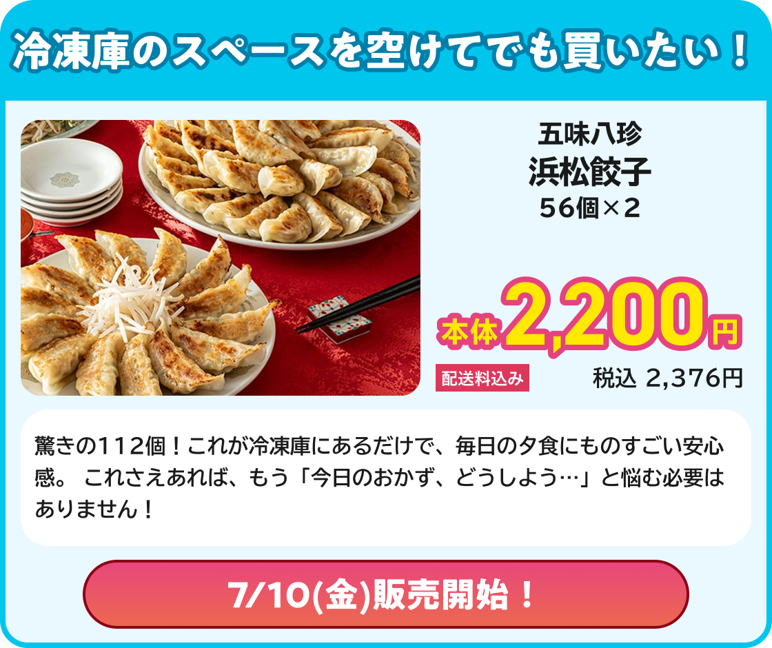 冷凍庫のスペースを空けてでも買いたい! 五味八珍 浜松餃子 56個×2 本体2,200円 配送料込み 税込2,376円 驚きの112個!これが冷凍庫にあるだけで、毎日の夕食にものすごい安心感。 これさえあれば、もう「今日のおかず、どうしよう…」と悩む必要はありません! 7/10(金)販売開始!