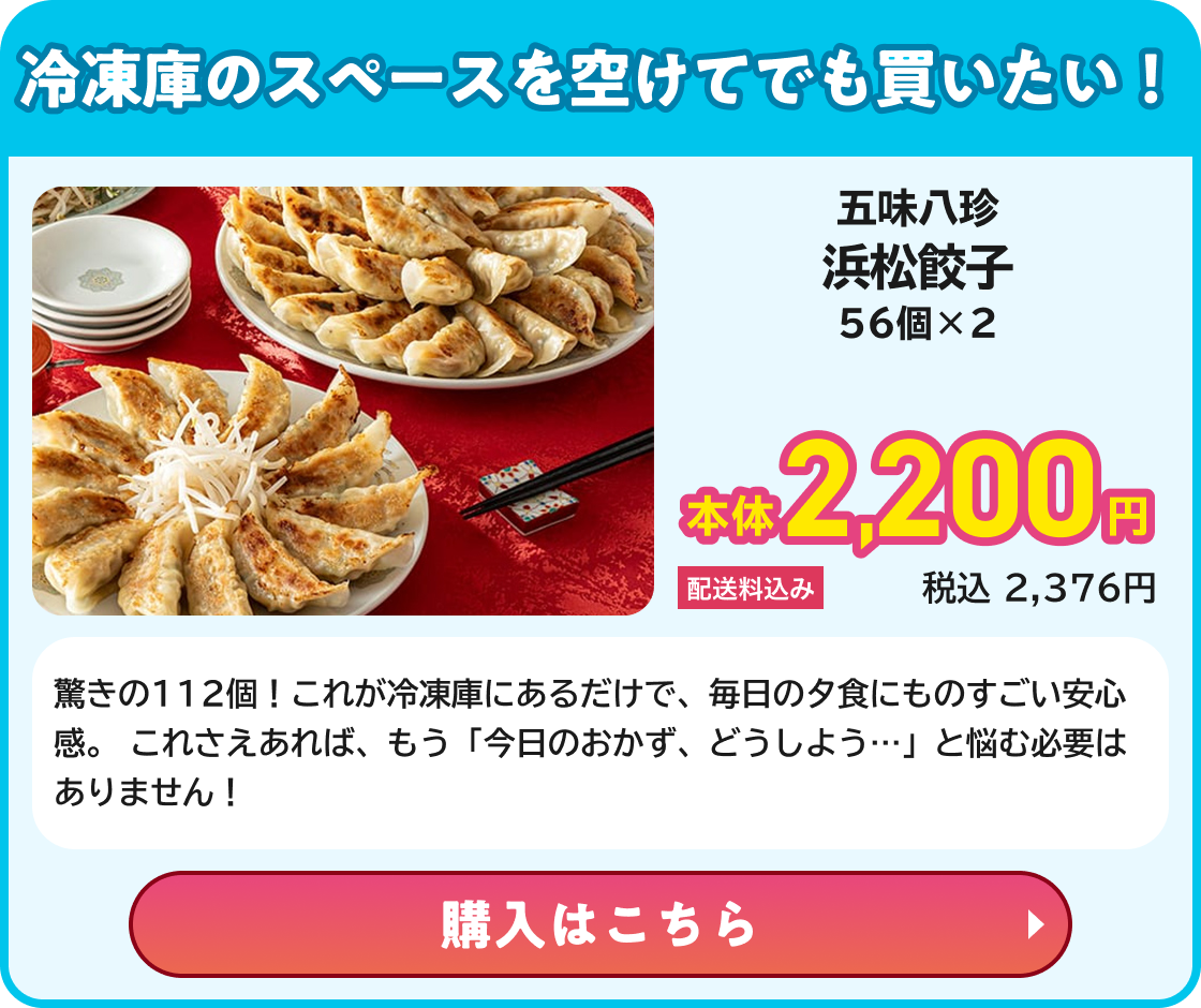冷凍庫のスペースを空けてでも買いたい! 五味八珍 浜松餃子 56個×2 本体2,200円 配送料込み 税込2,376円 驚きの112個！これが冷凍庫にあるだけで、毎日の夕食にものすごい安心感。 これさえあれば、もう「今日のおかず、どうしよう…」と悩む必要はありません！ 購入はこちら