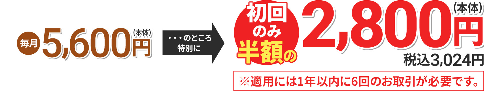 毎月5,600円(本体) のところ特別に 初回のみ半額の2,800円(本体) 税込3,024円 ※適用には1年以内に6回のお取引が必要です。
