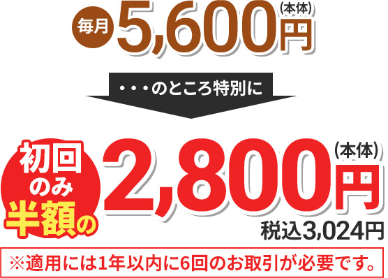 毎月5,600円(本体) のところ特別に 初回のみ半額の2,800円(本体) 税込3,024円 ※適用には1年以内に6回のお取引が必要です。