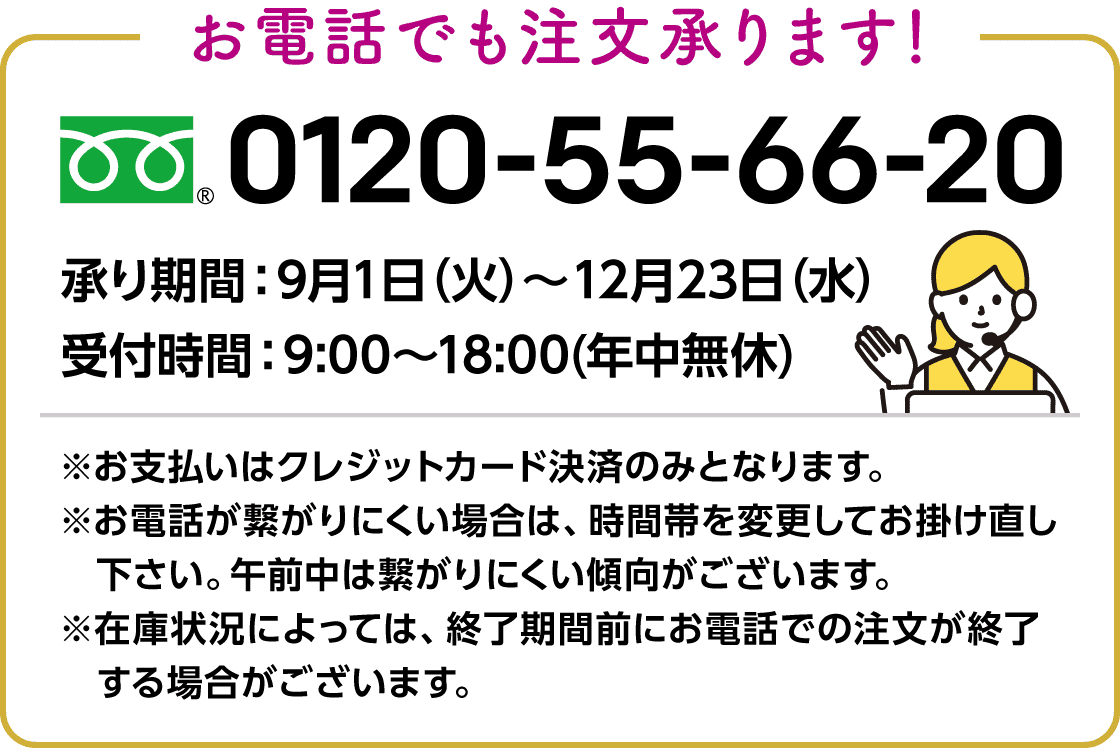 お電話でも注文承ります! フリーダイヤル:0120-55-66-20 承り期間:9月1日(火)~12月23日(水) 受付時間:9:00~18:00(年中無休) ※お支払いはクレジットカード決済のみとなります。※お電話が繋がりにくい場合は、時間帯を変更してお掛け直し下さい。午前中は繋がりにくい傾向がございます。※在庫状況によっては、終了期間前にお電話での注文が終了する場合がございます。