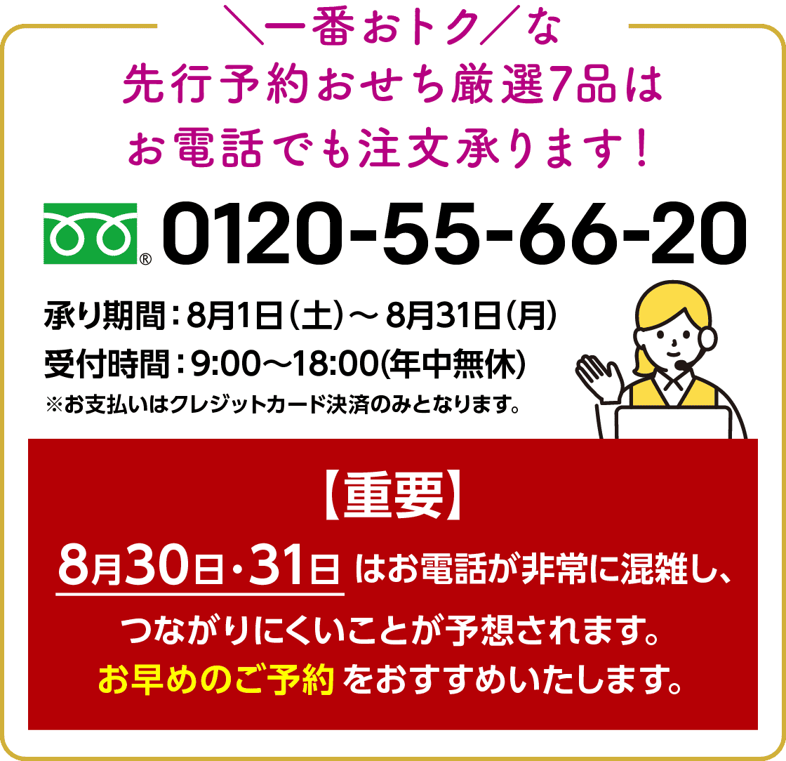 一番おトクな先行予約おせち厳選7品はお電話でも注文承ります! 0120-55-66-20 承り期間:8月1日(土)〜8月31日(月) 受付期間:9:00〜18:00(年中無休) ※お支払いはクレジットカード決済のみとなります。 【重要】8月30日・31日はお電話が非常に混雑し、つながりにくいことが予想されます。お早めのご予約をおすすめいたします。