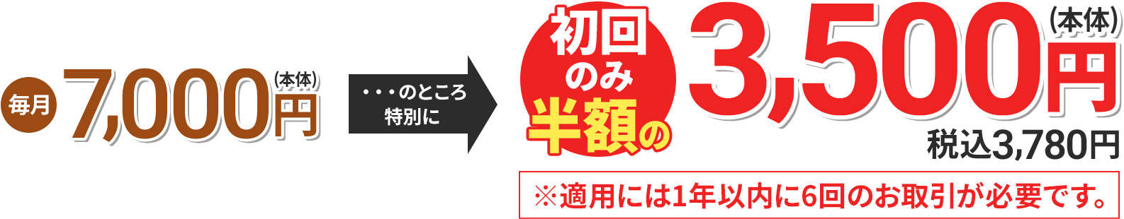 毎月7,000円(本体) のところ特別に 初回のみ半額の3,500円(本体) 税込3,780円 ※適用には1年以内に6回のお取引が必要です。