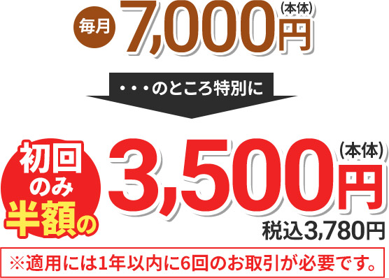 毎月7,000円(本体) のところ特別に 初回のみ半額の3,500円(本体) 税込3,780円 ※適用には1年以内に6回のお取引が必要です。