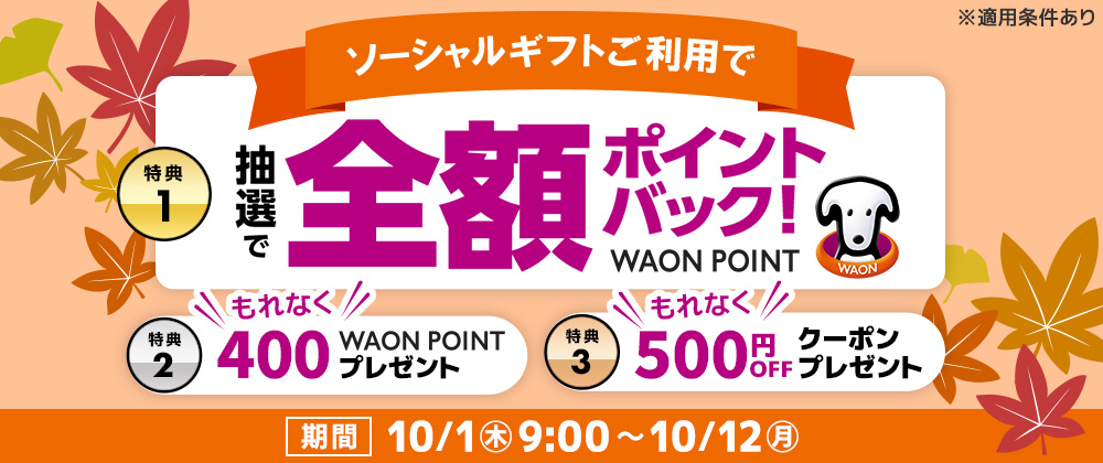 ソーシャルギフト3大還元キャンペーン【特典1】抽選で10名さまにご注文1件分のWAON POINT 全額ポイントバック【特典2】税込2,000円以上のご利用でもれなく全員に400WAON POINTプレゼント【特典3】もれなく全員に後日使える500円OFFクーポンプレゼント【期間】10月1日(木)9:00~10月12日(月)23:59まで