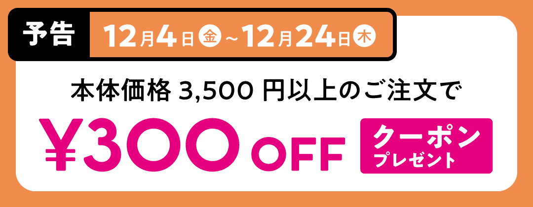 12月4日（金）〜12月24日（木） 本体価格3,500円以上のご注文で 300円オフクーポンプレゼント