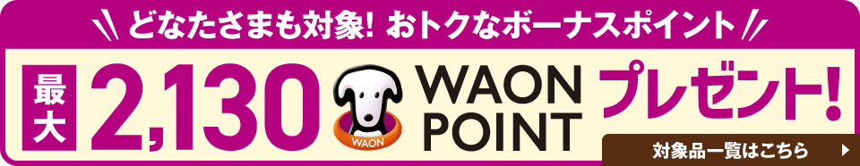 どなたさまも対象！おトクななボーナスポイント 最大2,130WAON POINTプレゼント！ 対象品一覧はこちら