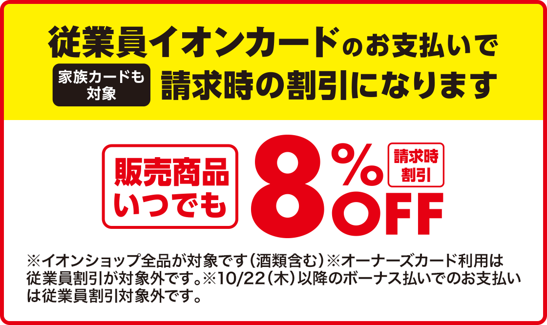 従業員イオンカードのお支払いで請求時の割引になります(家族カードも対象) 請求時割引 販売商品いつでも8%OFF ※オーナーズカード利用は従業員割引が対象外です。10/22(木)以降のボーナス払いでのお支払いは従業員割引対象外です。