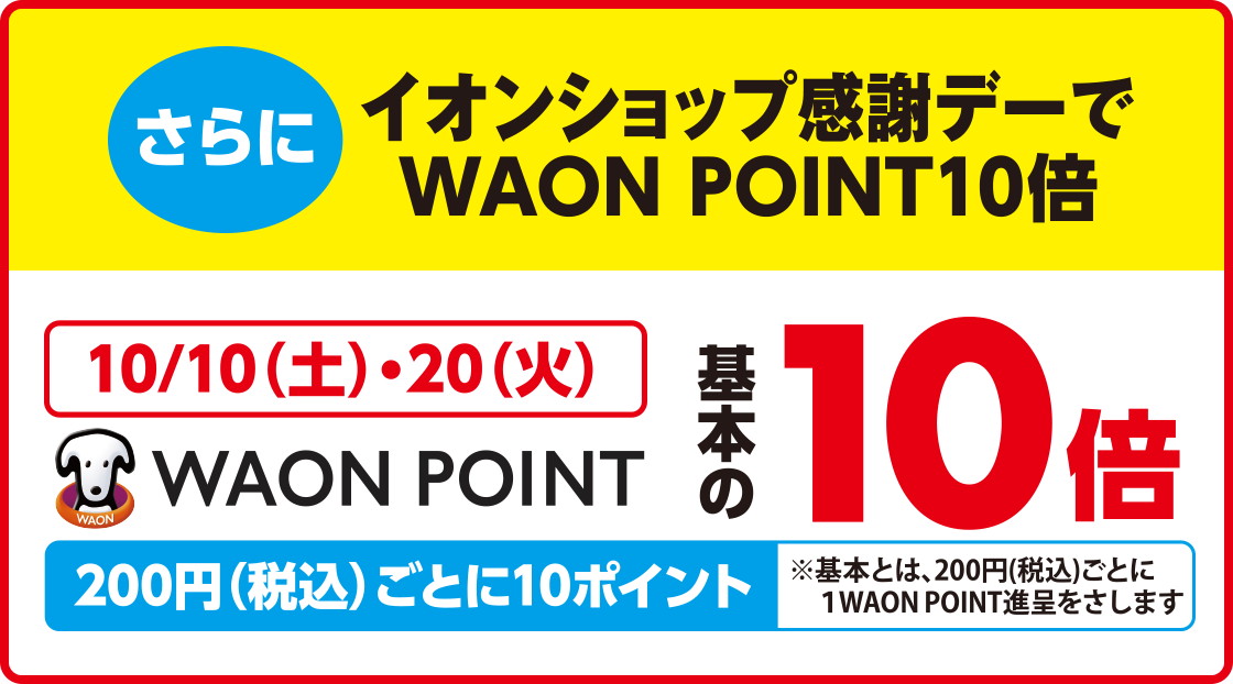 さらにイオンショップ感謝デーでWAON POINT10倍 10/10(土)・20(火)WAON POINT基本の10倍 200円(税込)ごとに10ポイント※基本とは、200円(税込)ごとに1WAON POINT進呈をさします