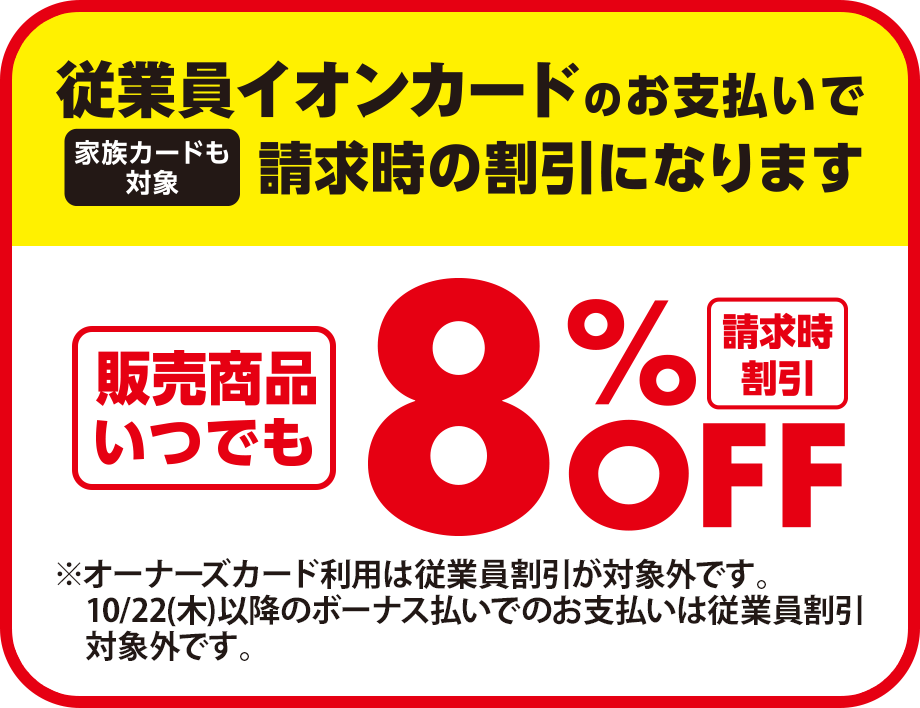 従業員イオンカードのお支払いで請求時の割引になります(家族カードも対象) 請求時割引 販売商品いつでも8%OFF ※オーナーズカード利用は従業員割引が対象外です。10/22(木)以降のボーナス払いでのお支払いは従業員割引対象外です。
