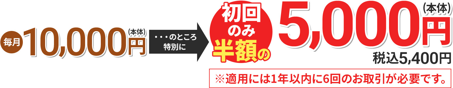 毎月10,000円(本体) のところ特別に 初回のみ半額の5,000円(本体) 税込5,400円 ※適用には1年以内に6回のお取引が必要です。