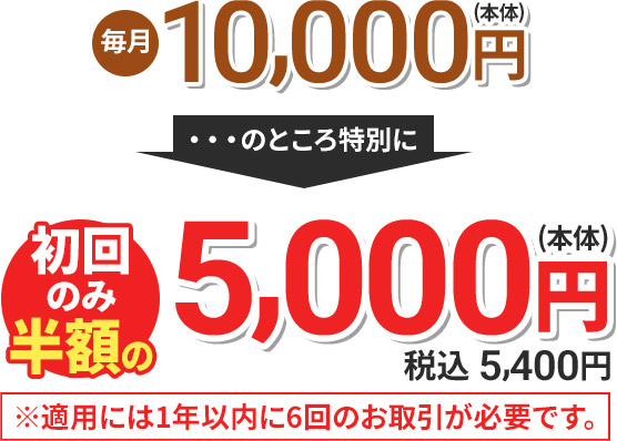 毎月10,000円(本体) のところ特別に 初回のみ半額の5,000円(本体) 税込5,400円 ※適用には1年以内に6回のお取引が必要です。