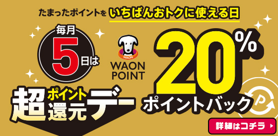 たまったポイントをいちばんおトクに使える日 毎月5日はWAON POINT20％ポイントバック 超ポイント還元デー 詳細はコチラ