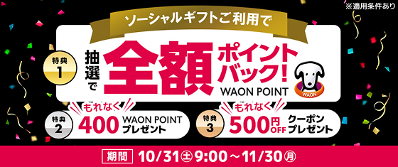 ソーシャルギフトご利用で特典1 抽選で全額ポイントバック！WAON POINT 特典2 もれなく400WAON POINTプレゼント 特典3 もれなく500円OFFクーポンプレゼント ※適用条件あり 期間：10/31(土)9:00〜11/30(月)