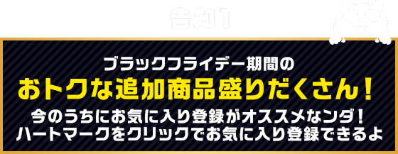 告知1 ブラックフライデー期間のおトクな追加商品盛りだくさん！今のうちにお気に入り登録がオススメなンダ！ハートマークをクリックでお気に入り登録できるよ