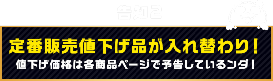 告知2 定番販売値下げ品が入れ替わり！値下げ価格は各商品ページで予告しているンダ！