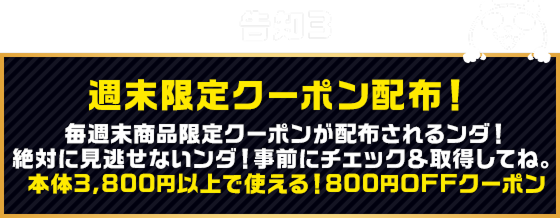告知3 週末限定クーポン配布！ 毎週末商品限定クーポンが配布されるンダ！絶対に見逃せないンダ！事前にチェック＆取得してね。本体3,800円以上で使える！800円OFFクーポン
