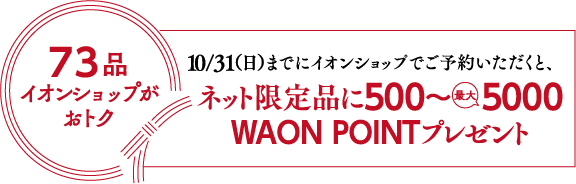 73品イオンショップがおトク10/31(日)までにイオンショップでご予約いただくと、ネット限定品にWAON POINT500~ 5000ポイントプレゼント