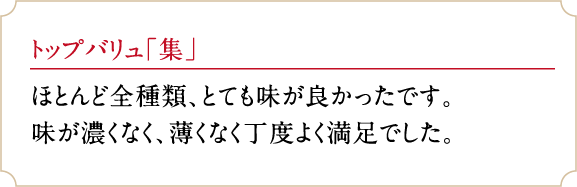 トップバリュ「集」ほとんど全種類、とても味が良かったです。味が濃くなく、薄くなく丁度よく満足でした。