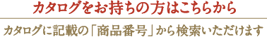 カタログをお持ちの方はこちらからカタログに記載の「商品番号」から検索いただけます