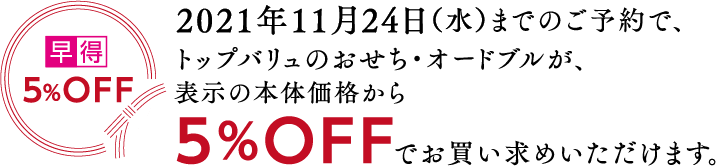 5%OFF2021年11月24日(水)までのご予約で、トップバリュのおせち・オードブルが、表示の本体価格から5%OFFでお買い求めいただけます。