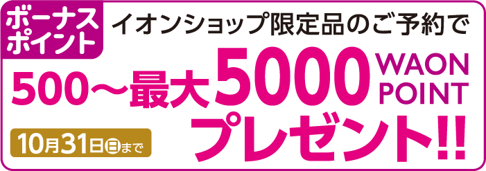 ボーナスポイントイオンショップ限定品のご予約で500~最大5000WAONPOINTプレゼント!!10月31日(月)まで