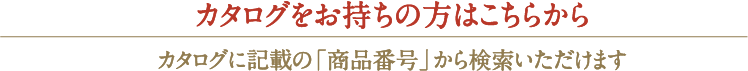 カタログをお持ちの方はこちらからカタログに記載の「商品番号」から検索いただけます