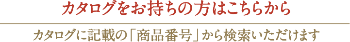 カタログをお持ちの方はこちらからカタログに記載の「商品番号」から検索いただけます