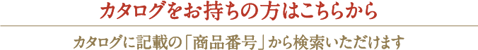 カタログをお持ちの方はこちらからカタログに記載の「商品番号」から検索いただけます