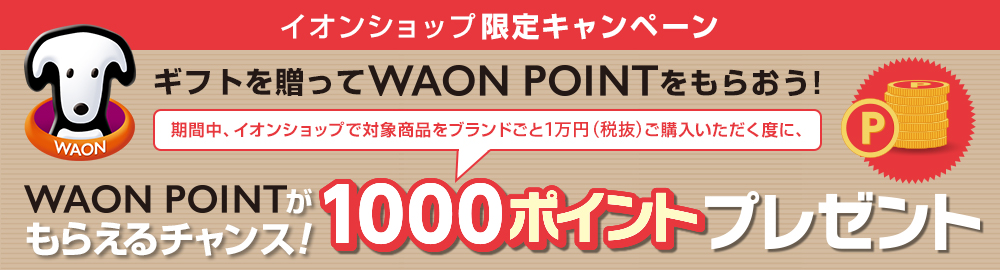 イオンショップ限定キャンペーンギフトを贈ってWAONPOINTをもらおう!
期間中、イオンショップで対象商品をブランドごと1万円(税抜)ご購入いただく度に、WAONPOINTがもらえるチャンス!1000ポイントプレゼント