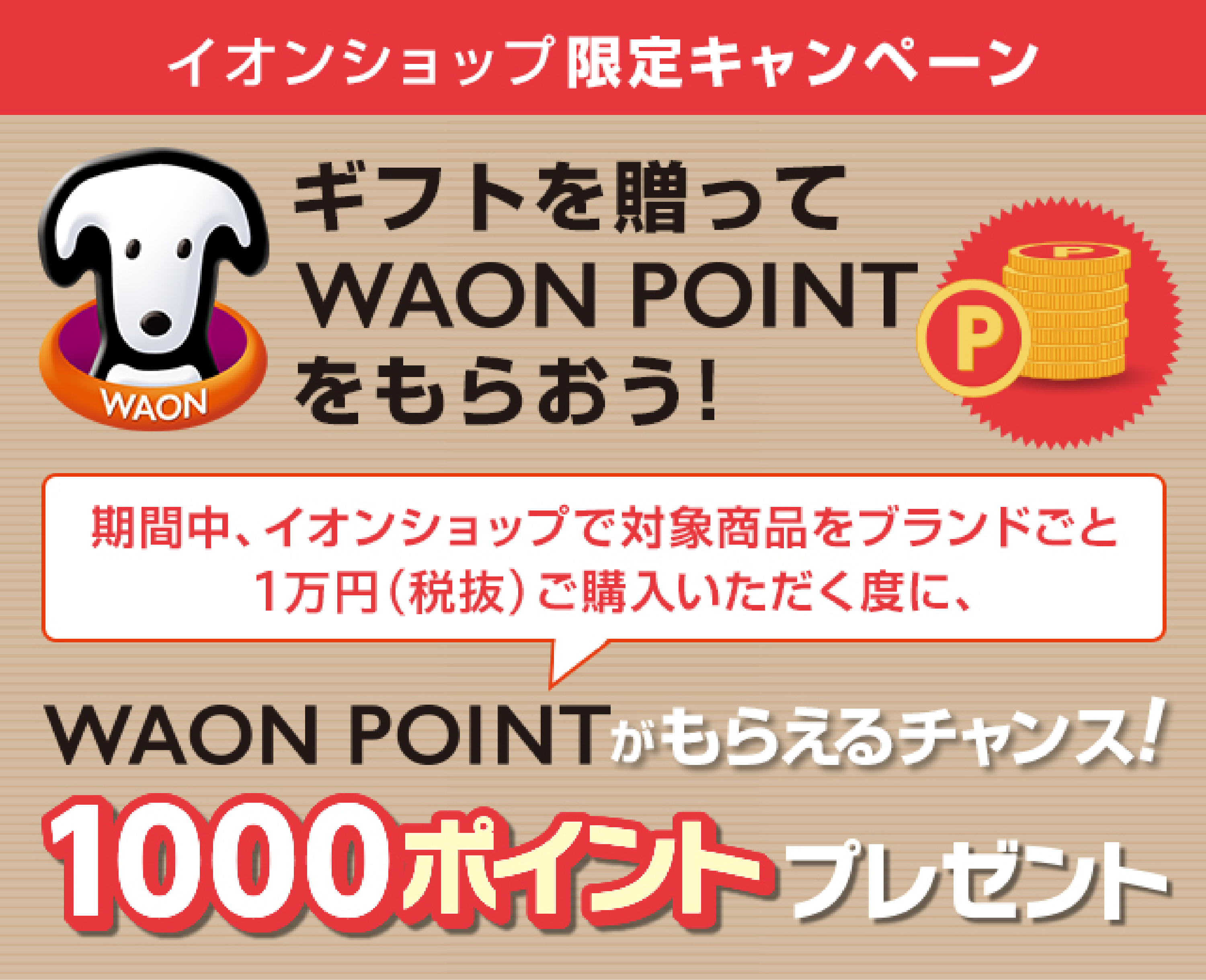 イオンショップ限定キャンペーンギフトを贈ってWAONPOINTをもらおう！
					期間中、イオンショップで対象商品をブランドごと１万円（税抜）ご購入いただく度に、WAONPOINTがもらえるチャンス！1000ポイントプレゼント