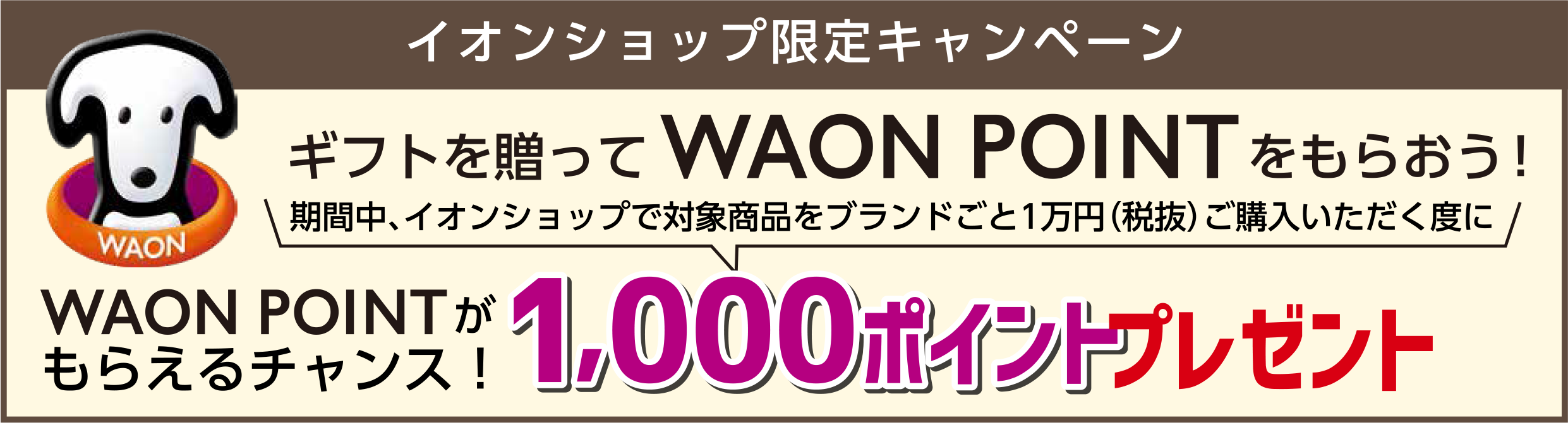 イオンショップ限定キャンペーンギフトを贈ってWAONPOINTをもらおう！
					期間中、イオンショップで対象商品をブランドごと１万円（税抜）ご購入いただく度に、WAONPOINTがもらえるチャンス！1,000ポイントプレゼント