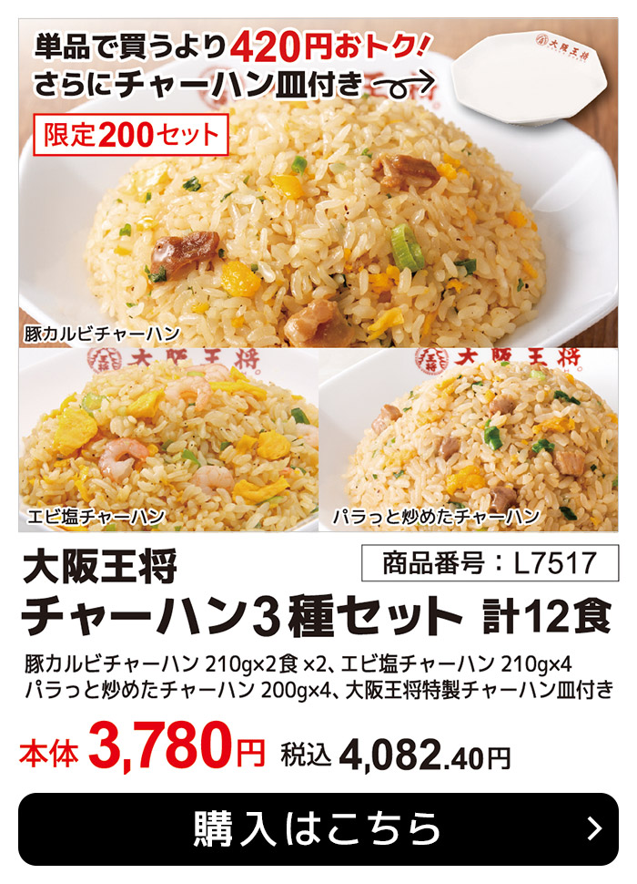 期間限定6月30日(月)まで！単品で買うより420円おトク！さらにチャーハン皿付き 大阪王将 チャーハン3種セット 各4食・計12食(L7517) 本体：3,780円 税込：4,082.40円 送料別 大阪王将豚カルビチャーハン210g×2食×2、大阪王将エビ塩チャーハン210g×4、大阪王将パラっと炒めたチャーハン200g×4、大阪王将特製チャーハン皿付き 購入はこちら