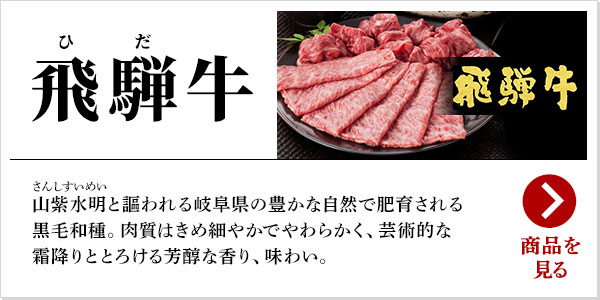 飛騨牛：山紫水明と謳われる岐阜県の豊かな自然で肥育される黒毛和種。肉質はきめ細やかでやわらかく、芸術的な霜降りととろける芳醇な香り、味わい。