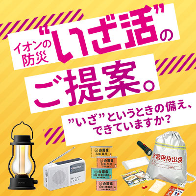 イオンの防災”いざ活”のご提案。”いざ”というときの備え、できていますか？保存食、防災グッズ、防災セット