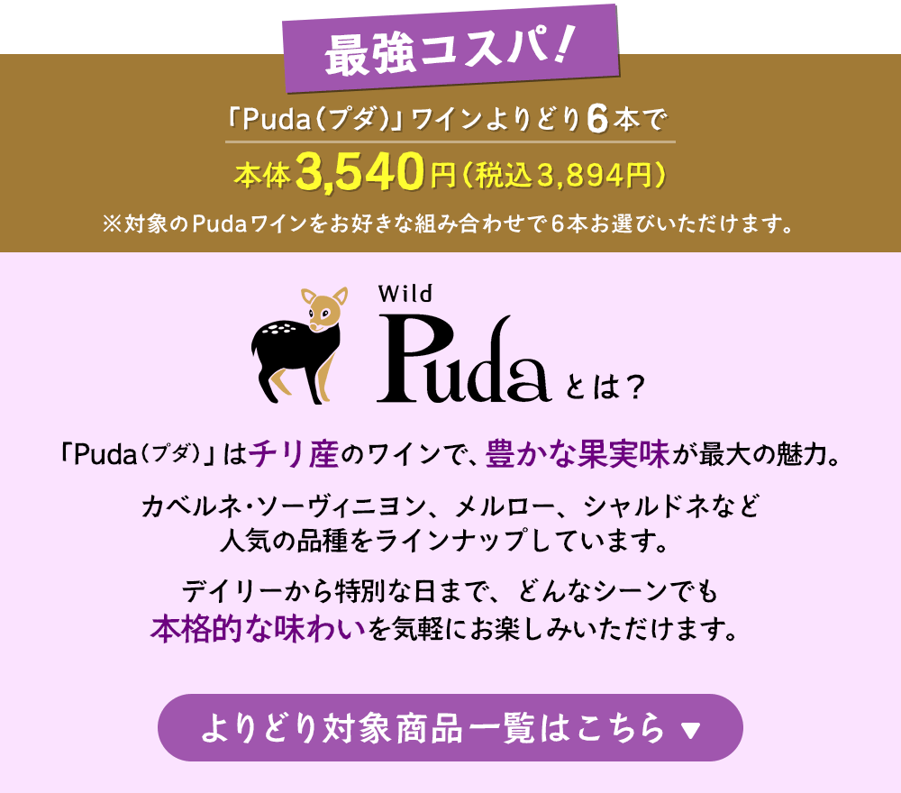最強コスパ！「Puda（プダ）」ワインよりどり6本で本体3,540円（税込3,894円）※対象のPudaワインをお好きな組み合わせで6本お選びいただけます。「Puda（プダ）」はチリ産のワインで、豊かな果実味が最大の魅力。カベルネ・ソーヴィニヨン、メルロー、シャルドネなど人気の品種をラインナップしています。デイリーから特別な日まで、どんなシーンでも本格的な味わいを気軽にお楽しみいただけます。