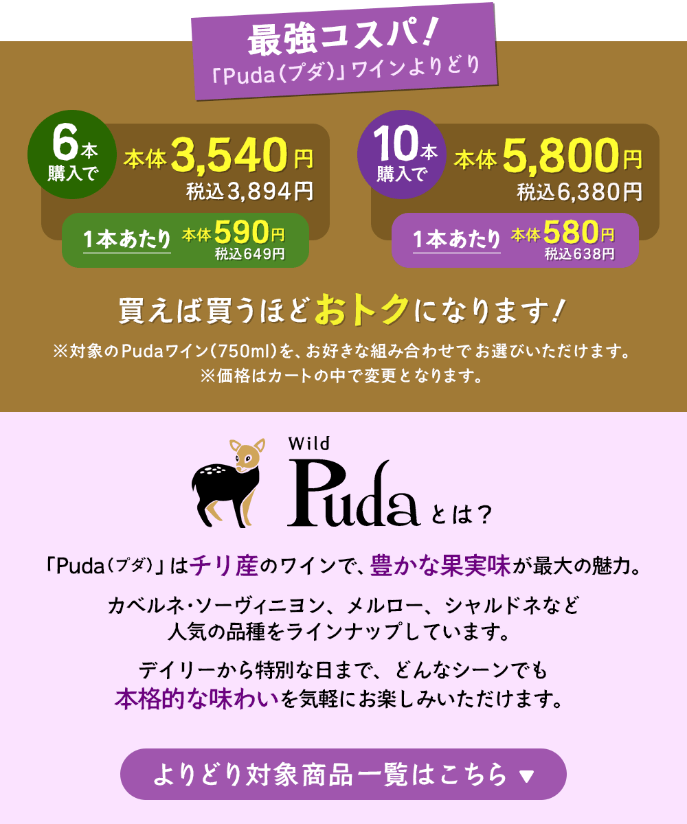最強コスパ！「Puda（プダ）」ワインよりどり6本で本体3,540円（税込3,894円）、10本で本体5,800円（税込6,380円）※対象のPudaワインをお好きな組み合わせでお選びいただけます。「Puda（プダ）」はチリ産のワインで、豊かな果実味が最大の魅力。カベルネ・ソーヴィニヨン、メルロー、シャルドネなど人気の品種をラインナップしています。デイリーから特別な日まで、どんなシーンでも本格的な味わいを気軽にお楽しみいただけます。