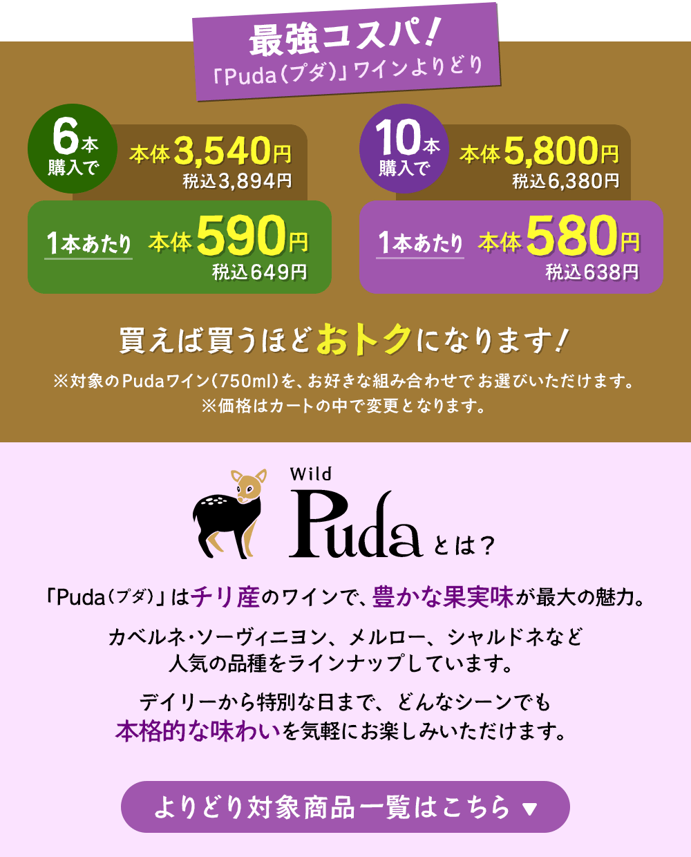 最強コスパ！「Puda（プダ）」ワインよりどり6本以上購入で1本あたり本体価格590円（税込649円）、10本以上購入で1本あたり本体価格580円（税込638円）※対象のPudaワインをお好きな組み合わせでお選びいただけます。「Puda（プダ）」はチリ産のワインで、豊かな果実味が最大の魅力。カベルネ・ソーヴィニヨン、メルロー、シャルドネなど人気の品種をラインナップしています。デイリーから特別な日まで、どんなシーンでも本格的な味わいを気軽にお楽しみいただけます。