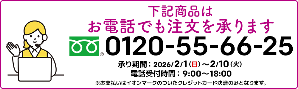 下記商品はお電話でも注文を承ります。フリーダイヤル：0120-55-66-25 承り期間：2026/2/1（日）～2/10（火）電話受付時間：9:00～18:00 ※お支払いはイオンマークのついたクレジットカード決済のみとなります。