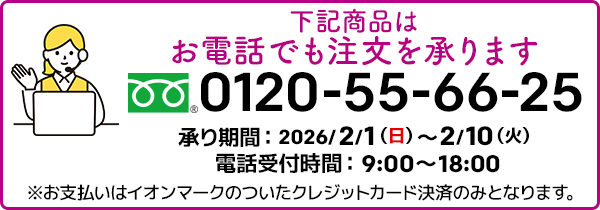 下記商品はお電話でも注文を承ります。フリーダイヤル：0120-55-66-25 承り期間：2026/2/1（日）～2/10（火）電話受付時間：9:00～18:00 ※お支払いはイオンマークのついたクレジットカード決済のみとなります。